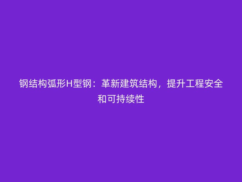 鋼結構弧形H型鋼：革新建筑結構，提升工程安全和可持續(xù)性