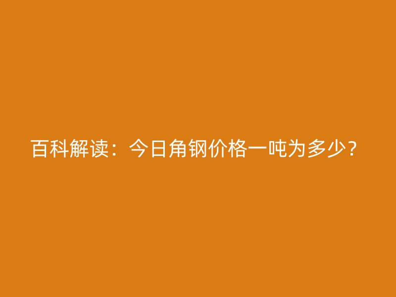 百科解讀：今日角鋼價(jià)格一噸為多少？