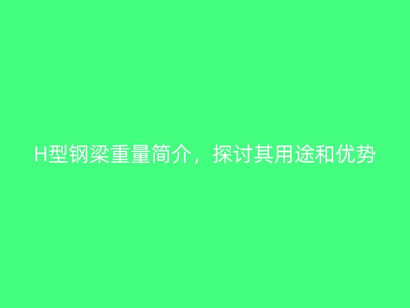H型鋼梁重量簡介，探討其用途和優(yōu)勢