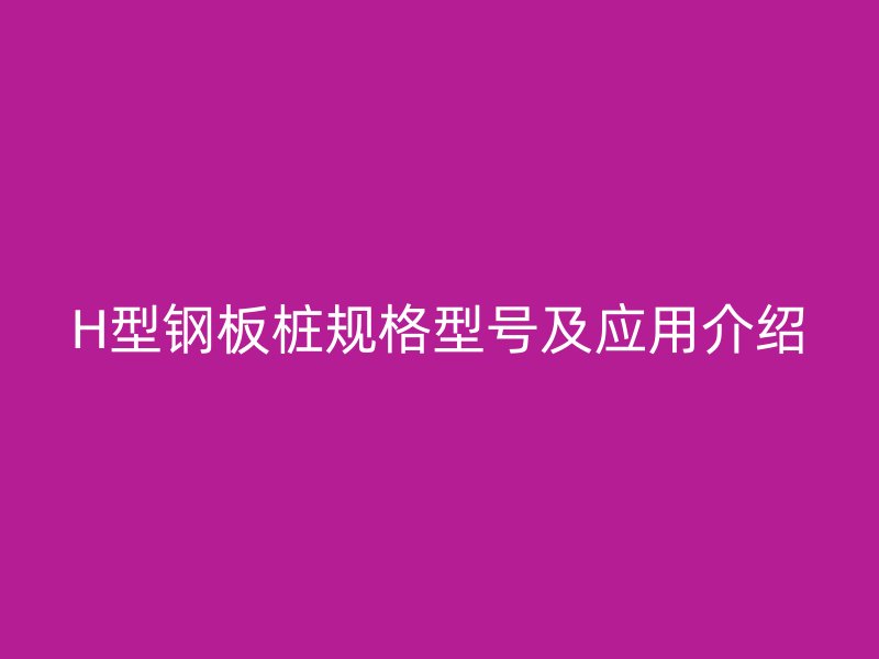 H型鋼板樁規(guī)格型號及應用介紹