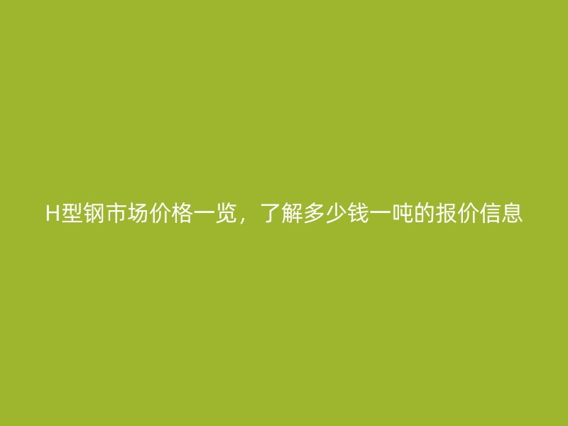 H型鋼市場價格一覽，了解多少錢一噸的報價信息