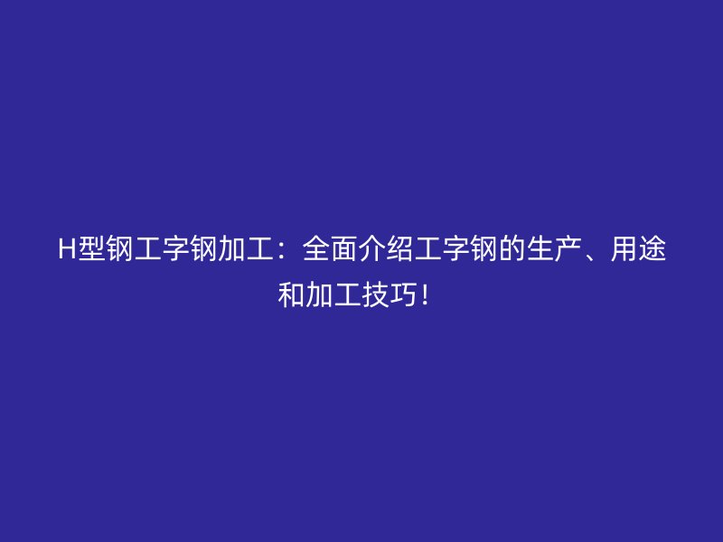 H型鋼工字鋼加工：全面介紹工字鋼的生產(chǎn)、用途和加工技巧！