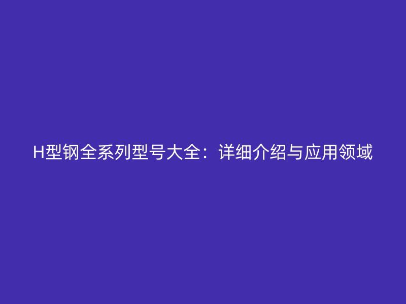H型鋼全系列型號大全：詳細(xì)介紹與應(yīng)用領(lǐng)域