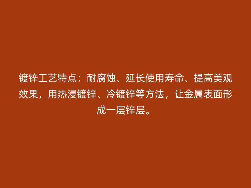 鍍鋅工藝特點(diǎn)：耐腐蝕、延長(zhǎng)使用壽命、提高美觀效果，用熱浸鍍鋅、冷鍍鋅等方法，讓金屬表面形成一層鋅層。
