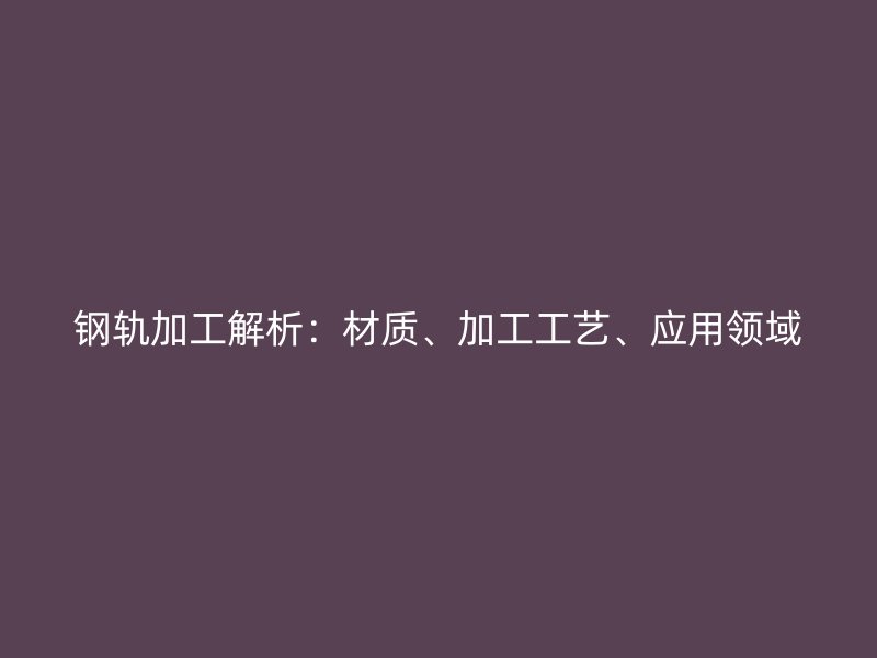 鋼軌加工解析：材質(zhì)、加工工藝、應(yīng)用領(lǐng)域