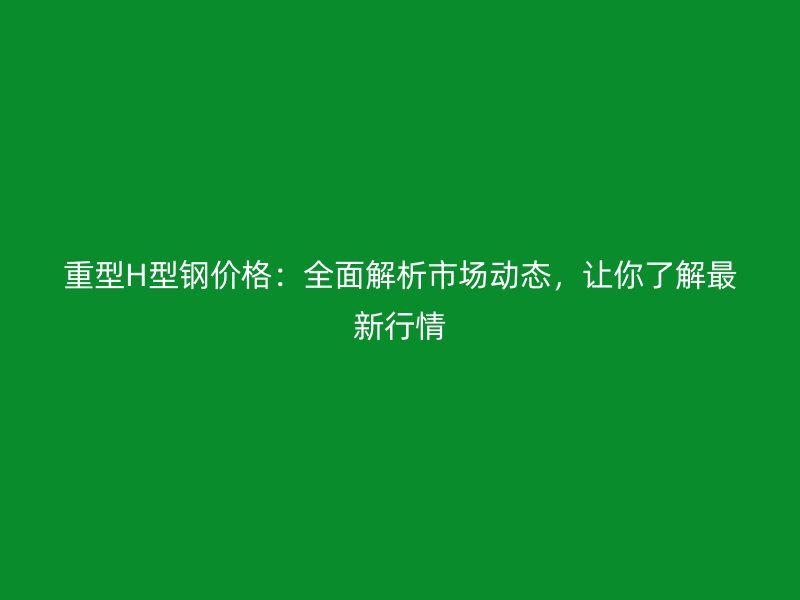 重型H型鋼價(jià)格：全面解析市場動態(tài)，讓你了解最新行情