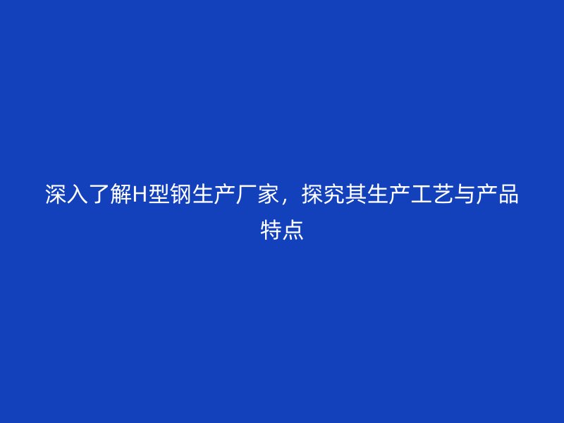 深入了解H型鋼生產(chǎn)廠家，探究其生產(chǎn)工藝與產(chǎn)品特點(diǎn)