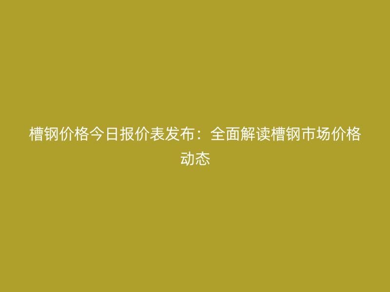 槽鋼價(jià)格今日報(bào)價(jià)表發(fā)布：全面解讀槽鋼市場價(jià)格動態(tài)