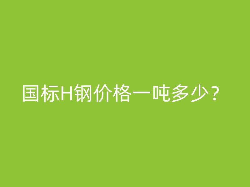 國(guó)標(biāo)H鋼價(jià)格一噸多少？