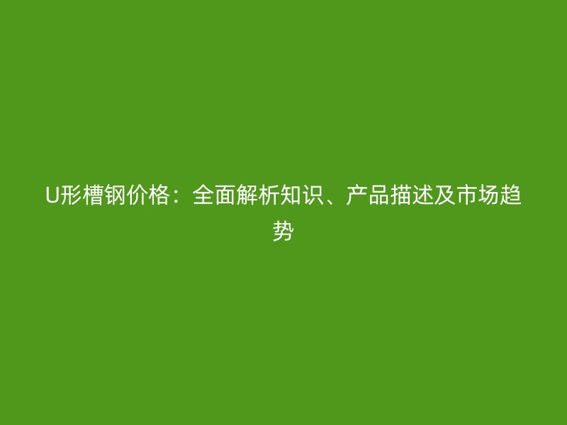 U形槽鋼價(jià)格：全面解析知識(shí)、產(chǎn)品描述及市場(chǎng)趨勢(shì)