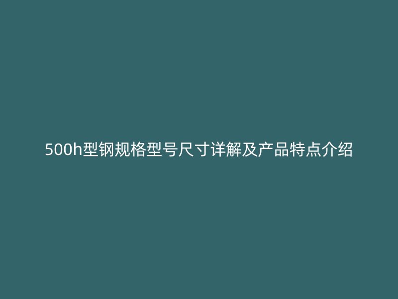 500h型鋼規(guī)格型號尺寸詳解及產(chǎn)品特點介紹
