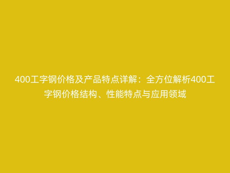 400工字鋼價(jià)格及產(chǎn)品特點(diǎn)詳解：全方位解析400工字鋼價(jià)格結(jié)構(gòu)、性能特點(diǎn)與應(yīng)用領(lǐng)域