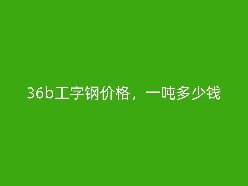 36b工字鋼價格，一噸多少錢