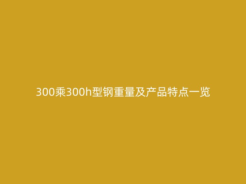 300乘300h型鋼重量及產(chǎn)品特點(diǎn)一覽