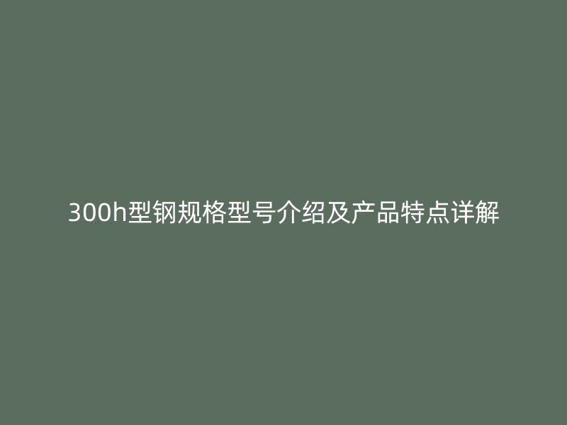 300h型鋼規(guī)格型號(hào)介紹及產(chǎn)品特點(diǎn)詳解
