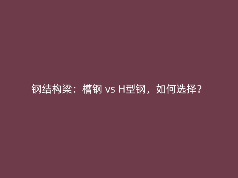 鋼結(jié)構(gòu)梁：槽鋼 vs H型鋼，如何選擇？