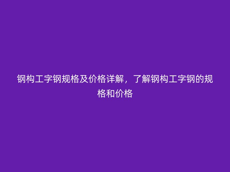 鋼構(gòu)工字鋼規(guī)格及價(jià)格詳解，了解鋼構(gòu)工字鋼的規(guī)格和價(jià)格