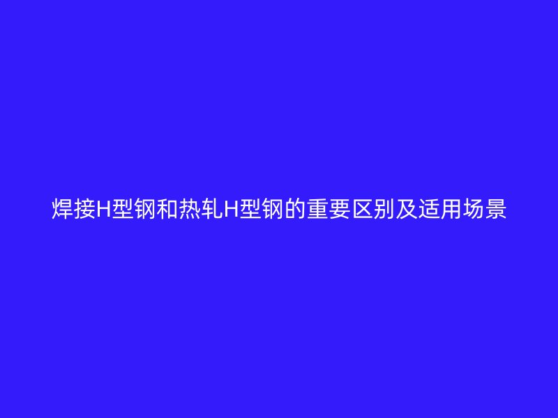 焊接H型鋼和熱軋H型鋼的重要區(qū)別及適用場景