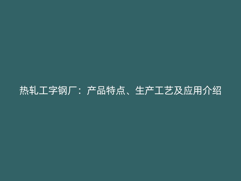 熱軋工字鋼廠：產(chǎn)品特點(diǎn)、生產(chǎn)工藝及應(yīng)用介紹