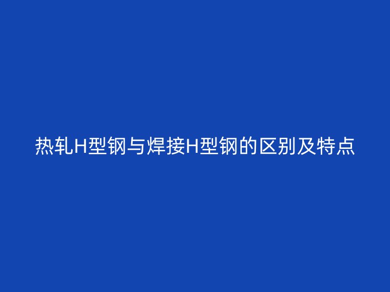 熱軋H型鋼與焊接H型鋼的區(qū)別及特點