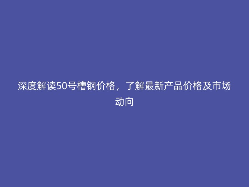 深度解讀50號槽鋼價格，了解最新產(chǎn)品價格及市場動向