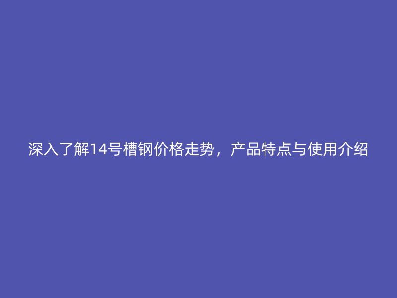深入了解14號(hào)槽鋼價(jià)格走勢(shì)，產(chǎn)品特點(diǎn)與使用介紹