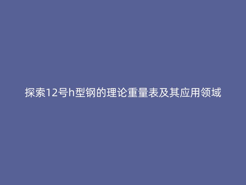 探索12號h型鋼的理論重量表及其應(yīng)用領(lǐng)域