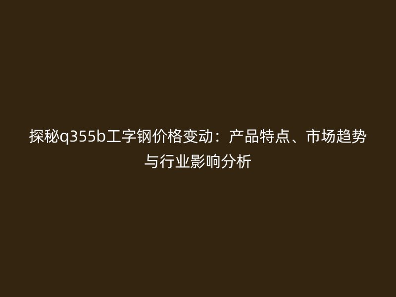 探秘q355b工字鋼價(jià)格變動(dòng)：產(chǎn)品特點(diǎn)、市場(chǎng)趨勢(shì)與行業(yè)影響分析