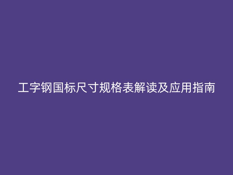 工字鋼國標(biāo)尺寸規(guī)格表解讀及應(yīng)用指南