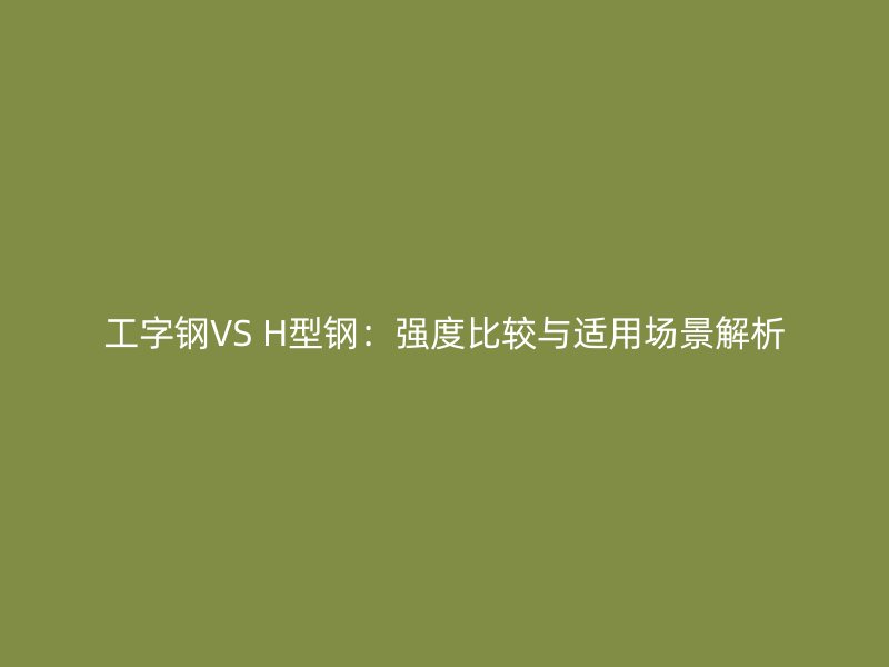 工字鋼VS H型鋼：強(qiáng)度比較與適用場景解析