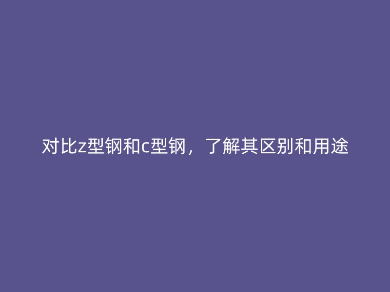 對比z型鋼和c型鋼，了解其區(qū)別和用途