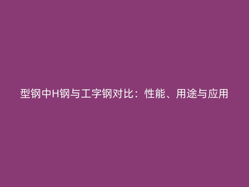 型鋼中H鋼與工字鋼對比：性能、用途與應(yīng)用