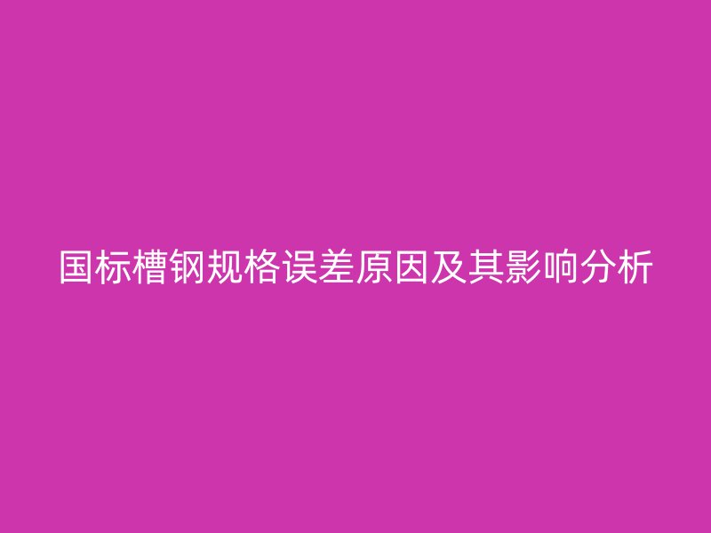 國標槽鋼規(guī)格誤差原因及其影響分析