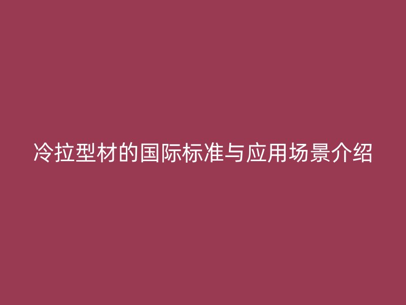 冷拉型材的國際標準與應(yīng)用場景介紹