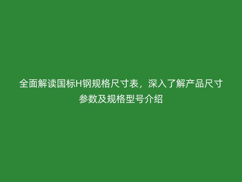 全面解讀國標(biāo)H鋼規(guī)格尺寸表，深入了解產(chǎn)品尺寸參數(shù)及規(guī)格型號介紹