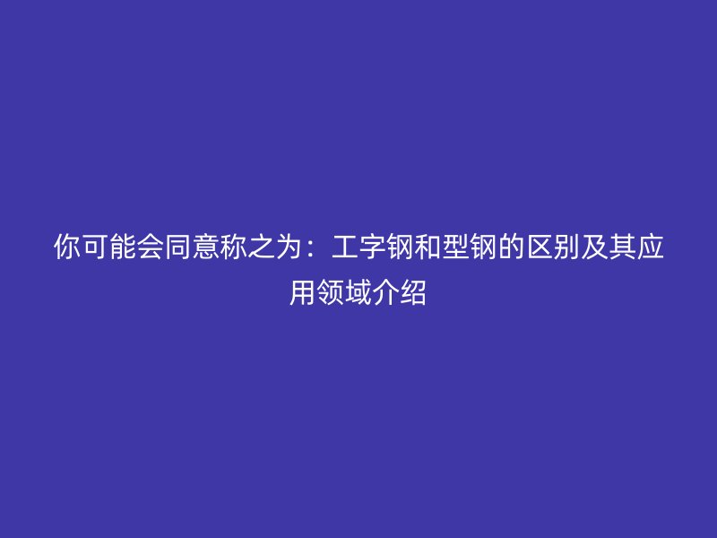 你可能會(huì)同意稱(chēng)之為：工字鋼和型鋼的區(qū)別及其應(yīng)用領(lǐng)域介紹