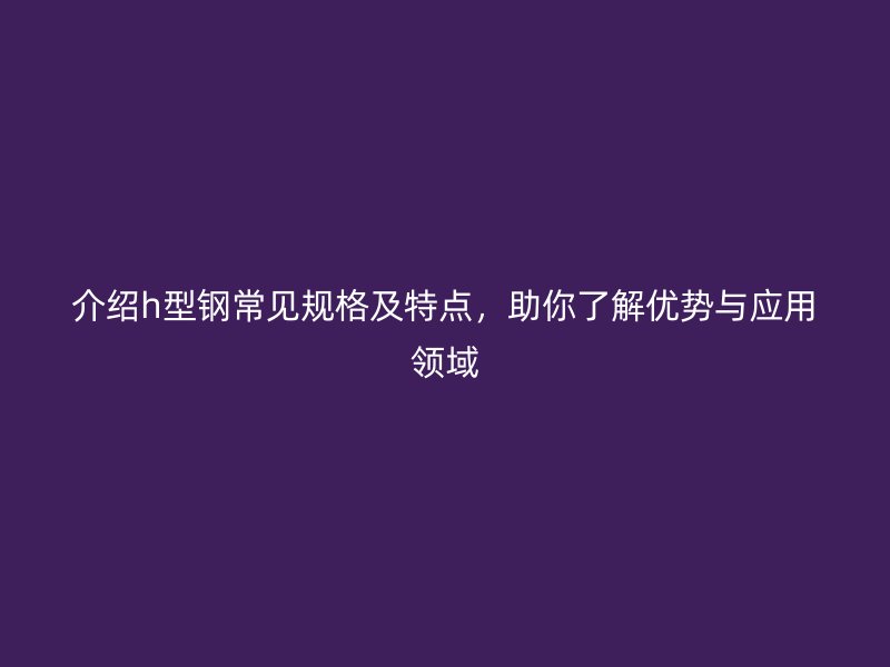 介紹h型鋼常見規(guī)格及特點(diǎn)，助你了解優(yōu)勢(shì)與應(yīng)用領(lǐng)域