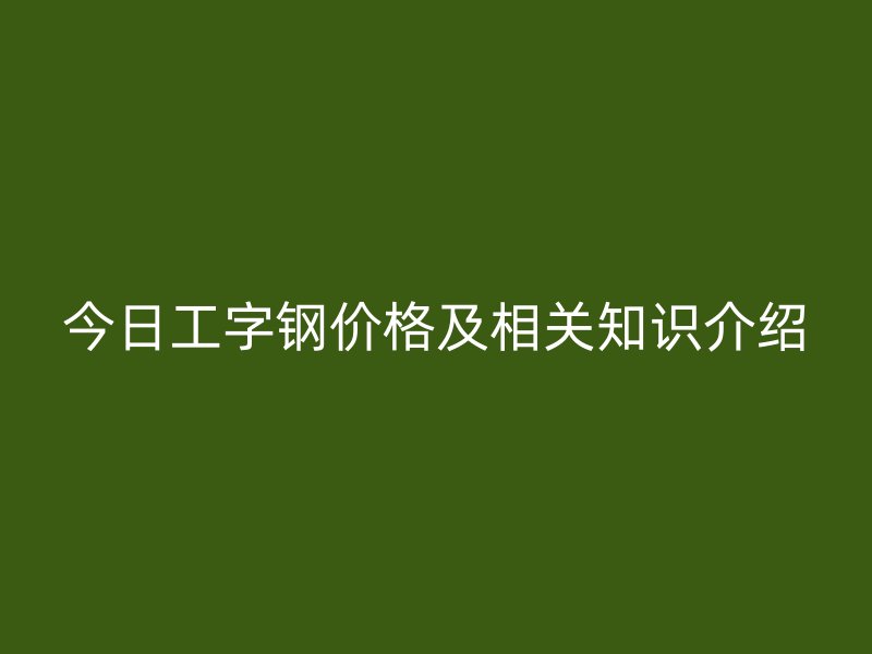 今日工字鋼價格及相關知識介紹