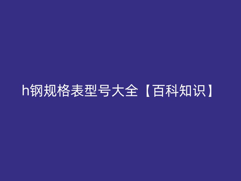 h鋼規(guī)格表型號(hào)大全【百科知識(shí)】