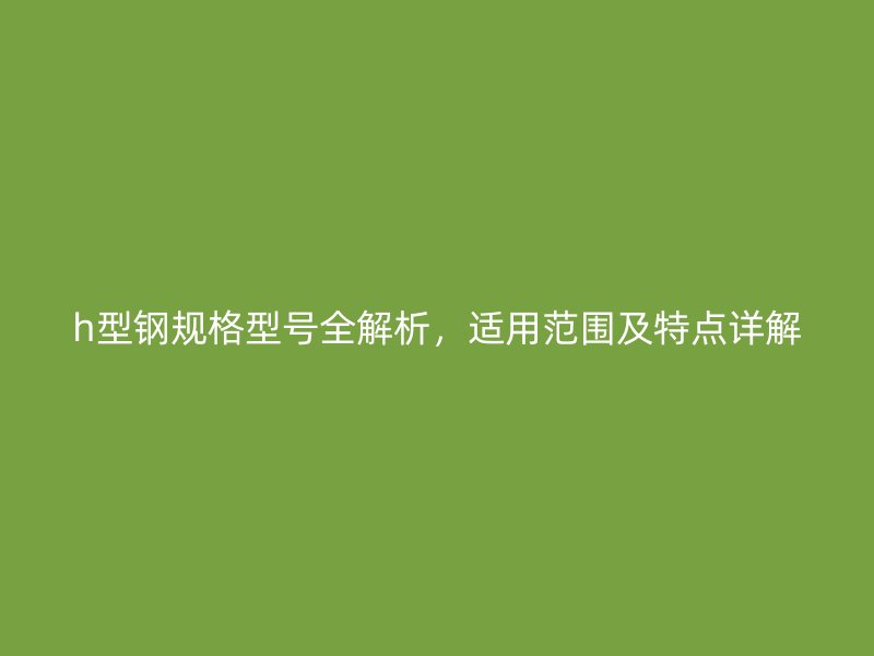 h型鋼規(guī)格型號全解析，適用范圍及特點詳解