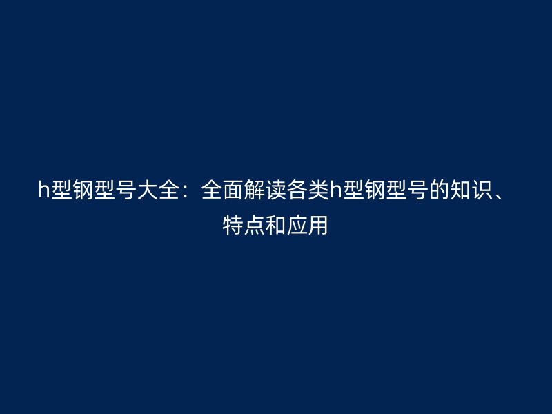 h型鋼型號(hào)大全：全面解讀各類h型鋼型號(hào)的知識(shí)、特點(diǎn)和應(yīng)用