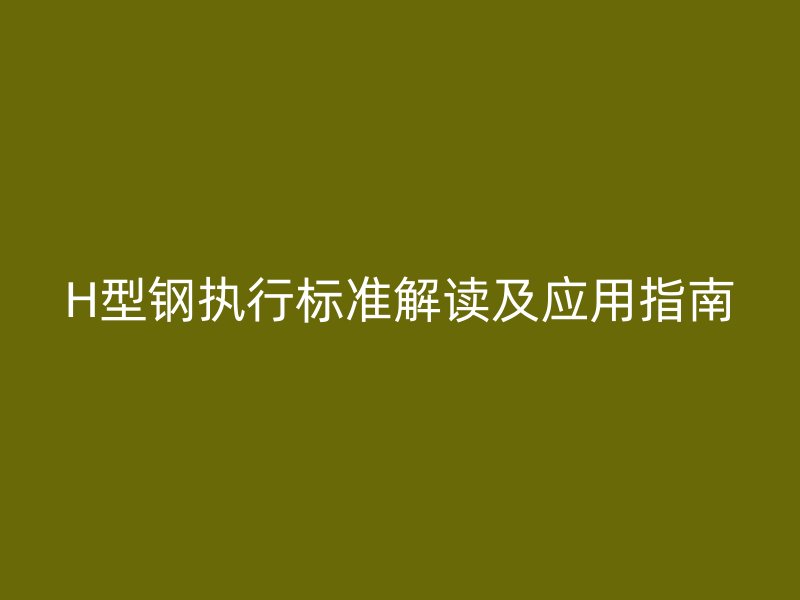 H型鋼執(zhí)行標準解讀及應(yīng)用指南