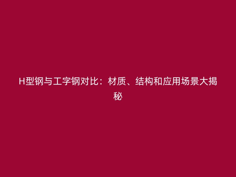H型鋼與工字鋼對(duì)比：材質(zhì)、結(jié)構(gòu)和應(yīng)用場(chǎng)景大揭秘