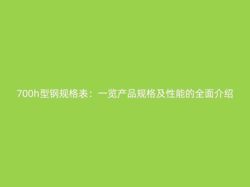 700h型鋼規(guī)格表：一覽產(chǎn)品規(guī)格及性能的全面介紹