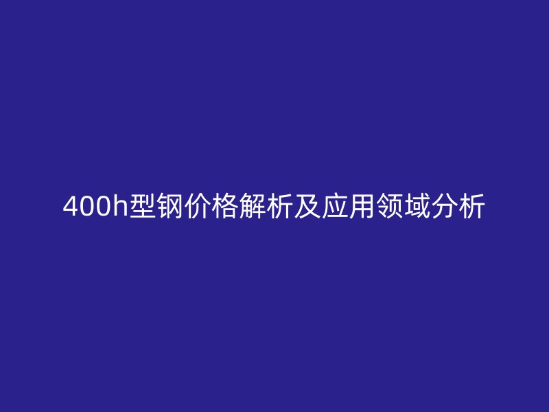 400h型鋼價格解析及應(yīng)用領(lǐng)域分析