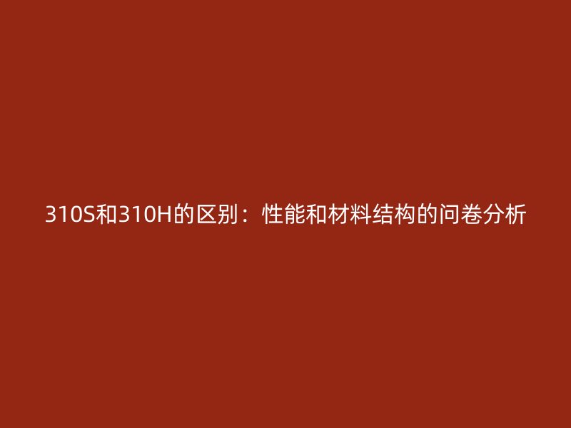 310S和310H的區(qū)別：性能和材料結構的問卷分析