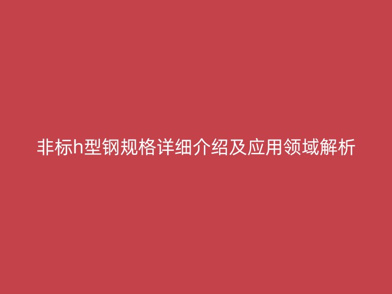 非標(biāo)h型鋼規(guī)格詳細(xì)介紹及應(yīng)用領(lǐng)域解析
