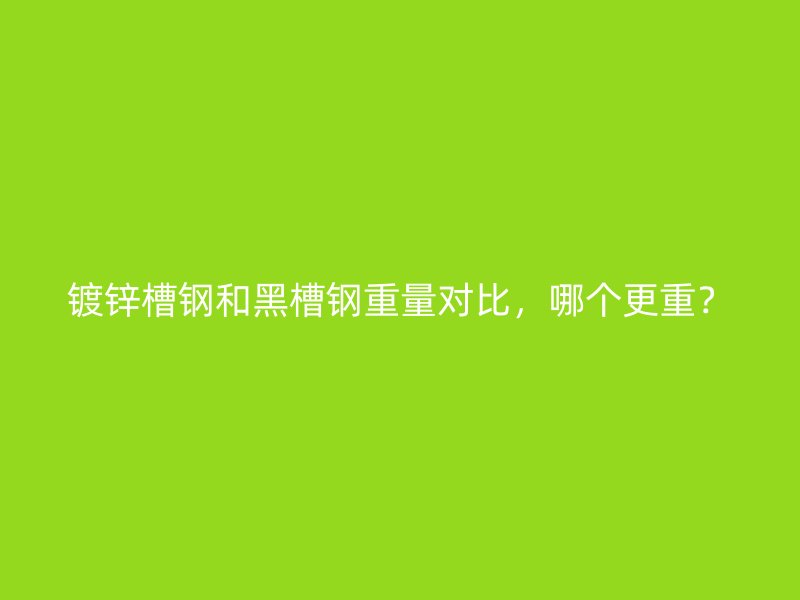 鍍鋅槽鋼和黑槽鋼重量對比，哪個更重？