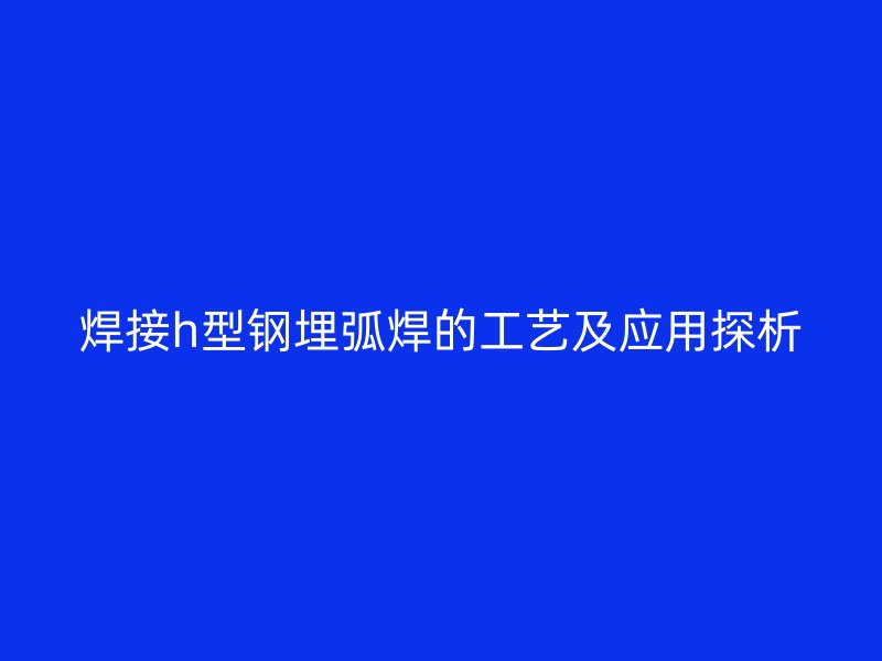 焊接h型鋼埋弧焊的工藝及應(yīng)用探析