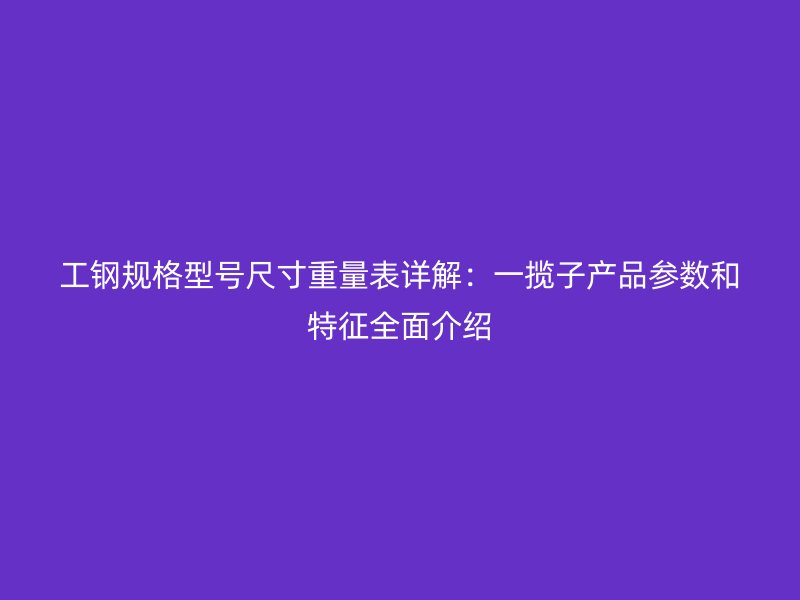 工鋼規(guī)格型號尺寸重量表詳解：一攬子產(chǎn)品參數(shù)和特征全面介紹
